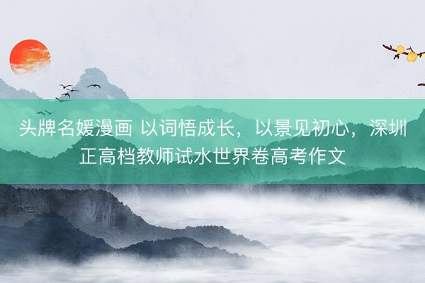 头牌名媛漫画 以词悟成长，以景见初心，深圳正高档教师试水世界卷高考作文