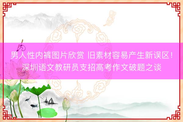 男人性内裤图片欣赏 旧素材容易产生新误区！深圳语文教研员支招高考作文破题之谈
