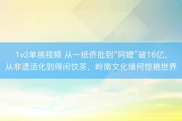 1v2单挑视频 从一纸侨批到“阿嬷”破16亿，从非遗活化到得闲饮茶，岭南文化缘何惊艳世界