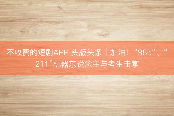 不收费的短剧APP 头版头条|加油!“985”、“211”机器东说念主与考生击掌