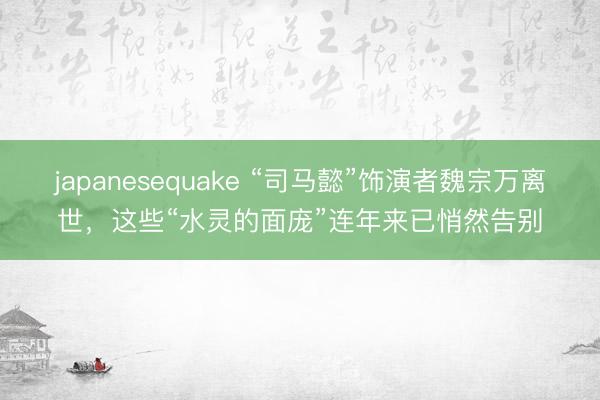 japanesequake “司马懿”饰演者魏宗万离世，这些“水灵的面庞”连年来已悄然告别