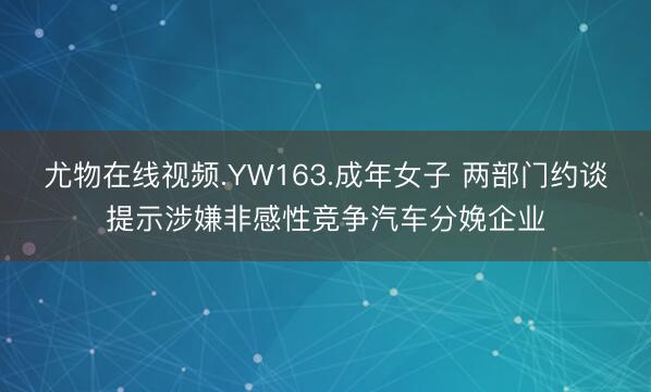 尤物在线视频.YW163.成年女子 两部门约谈提示涉嫌非感性竞争汽车分娩企业