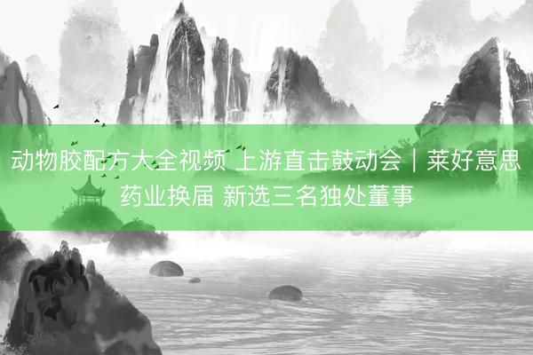动物胶配方大全视频 上游直击鼓动会｜莱好意思药业换届 新选三名独处董事