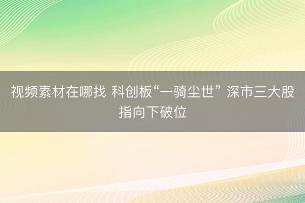 视频素材在哪找 科创板“一骑尘世” 深市三大股指向下破位
