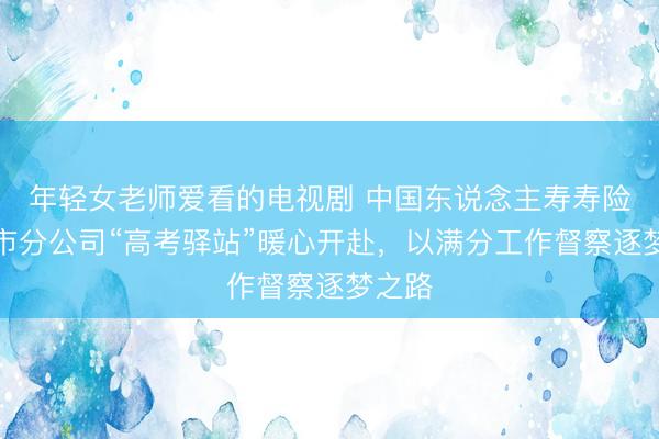 年轻女老师爱看的电视剧 中国东说念主寿寿险重庆市分公司“高考驿站”暖心开赴，以满分工作督察逐梦之路