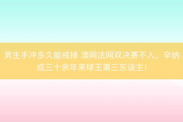 男生手冲多久能戒掉 澳网法网双决赛不入，辛纳成三十余年来球王第三东谈主！