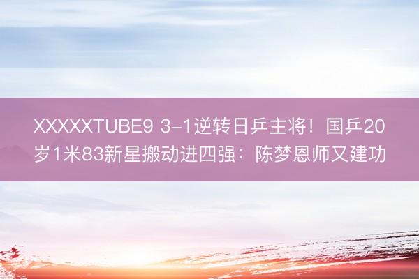XXXXXTUBE9 3-1逆转日乒主将！国乒20岁1米83新星搬动进四强：陈梦恩师又建功