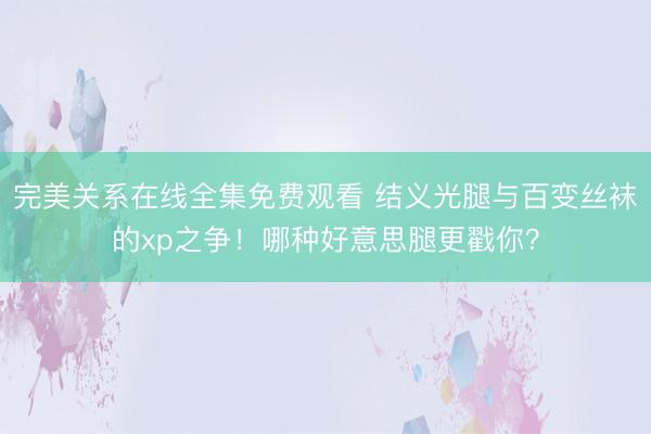 完美关系在线全集免费观看 结义光腿与百变丝袜的xp之争！哪种好意思腿更戳你？