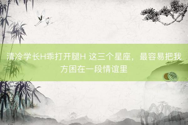 清冷学长H乖打开腿H 这三个星座，<a href=