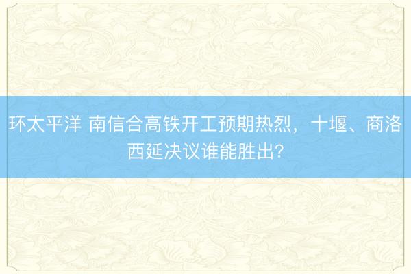 环太平洋 南信合高铁开工预期热烈，十堰、商洛西延决议谁能胜出？