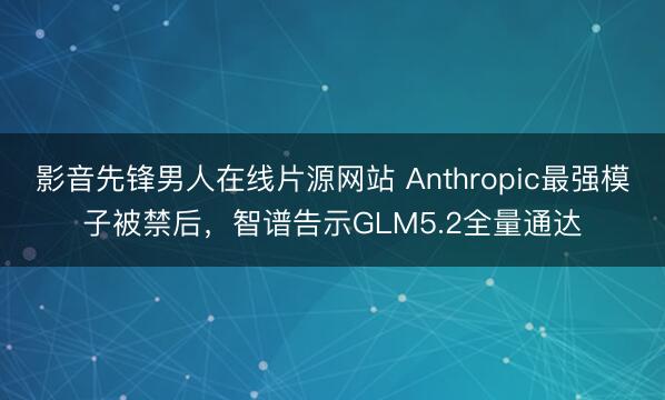 影音先锋男人在线片源网站 Anthropic最强模子被禁后，智谱告示GLM5.2全量通达