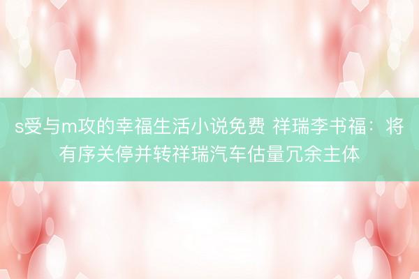s受与m攻的幸福生活小说免费 祥瑞李书福：将有序关停并转祥瑞汽车估量冗余主体