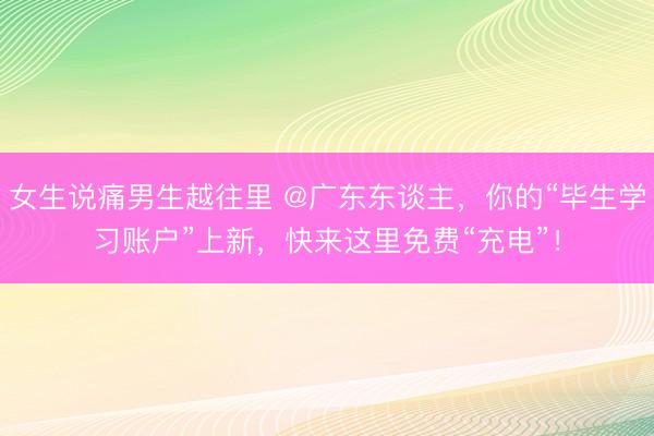 女生说痛男生越往里 @广东东谈主，你的“毕生学习账户”上新，快来这里免费“充电”！