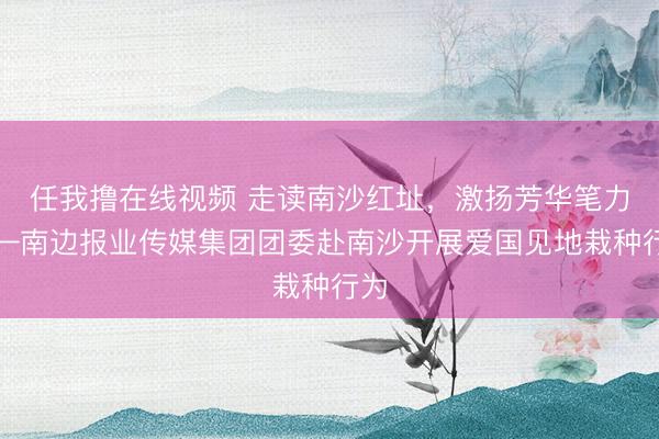 任我撸在线视频 走读南沙红址，激扬芳华笔力——南边报业传媒集团团委赴南沙开展爱国见地栽种行为