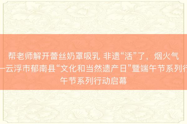 帮老师解开蕾丝奶罩吸乳 非遗“活”了，烟火气浓了——云浮市郁南县“文化和当然遗产日”暨端午节系列行动启幕