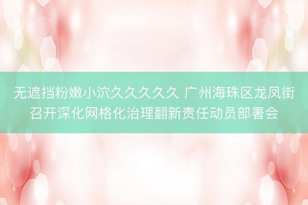 无遮挡粉嫩小泬久久久久久 广州海珠区龙凤街召开深化网格化治理翻新责任动员部署会
