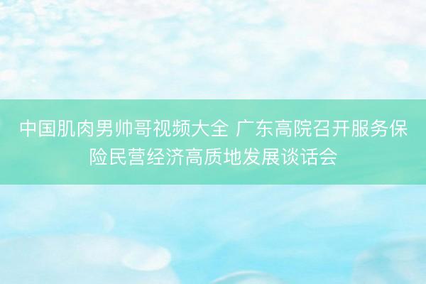 中国肌肉男帅哥视频大全 广东高院召开服务保险民营经济高质地发展谈话会