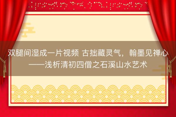 双腿间湿成一片视频 古拙藏灵气，翰墨见禅心——浅析清初四僧之石溪山水艺术