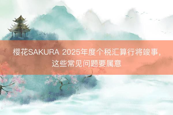 樱花SAKURA 2025年度个税汇算行将竣事，这些常见问题要属意