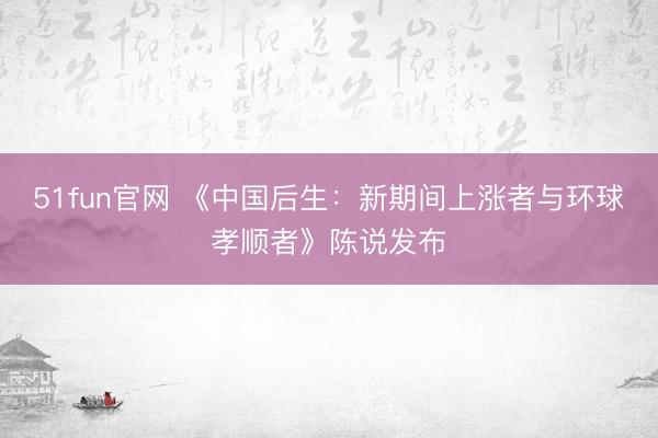 51fun官网 《中国后生：新期间上涨者与环球孝顺者》陈说发布