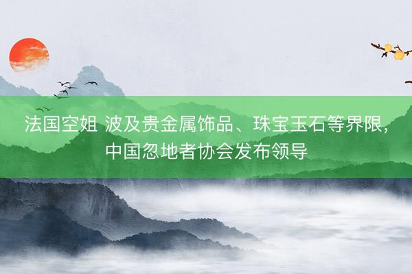法国空姐 波及贵金属饰品、珠宝玉石等界限,中国忽地者协会发布领导