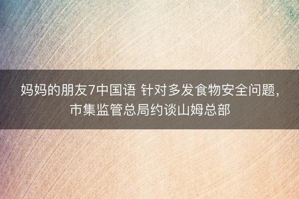 妈妈的朋友7中国语 针对多发食物安全问题,市集监管总局约谈山姆总部