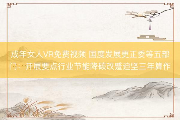 成年女人VR免费视频 国度发展更正委等五部门：开展要点行业节能降碳改蹙迫坚三年算作