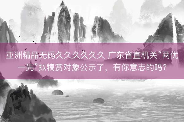 亚洲精品无码久久久久久久 广东省直机关“两优一先”拟犒赏对象公示了，有你意志的吗？