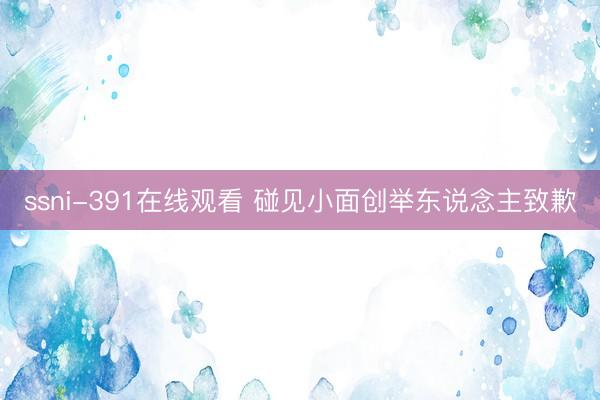 ssni-391在线观看 碰见小面创举东说念主致歉
