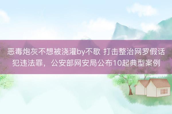 恶毒炮灰不想被浇灌by不歇 打击整治网罗假话犯违法罪，公安部网安局公布10起典型案例