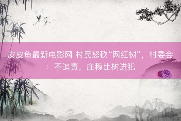 皮皮龟最新电影网 村民怒砍“网红树”，村委会：不追责，庄稼比树进犯
