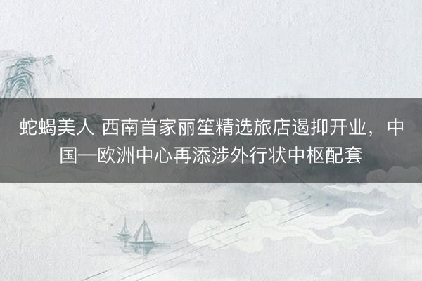 蛇蝎美人 西南首家丽笙精选旅店遏抑开业，中国—欧洲中心再添涉外行状中枢配套