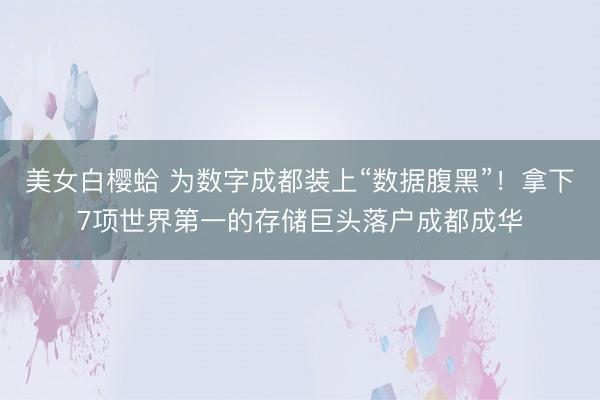 美女白樱蛤 为数字成都装上“数据腹黑”！拿下7项世界第一的存储巨头落户成都成华