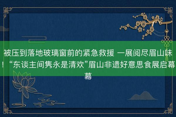 被压到落地玻璃窗前的紧急救援 一展阅尽眉山味！“东谈主间隽永是清欢”眉山非遗好意思食展启幕
