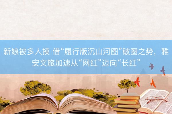 新娘被多人摸 借“履行版沉山河图”破圈之势，雅安文旅加速从“网红”迈向“长红”