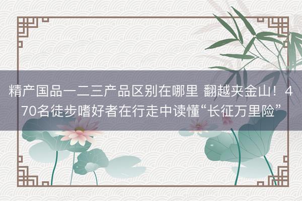 精产国品一二三产品区别在哪里 翻越夹金山！470名徒步嗜好者在行走中读懂“长征万里险”