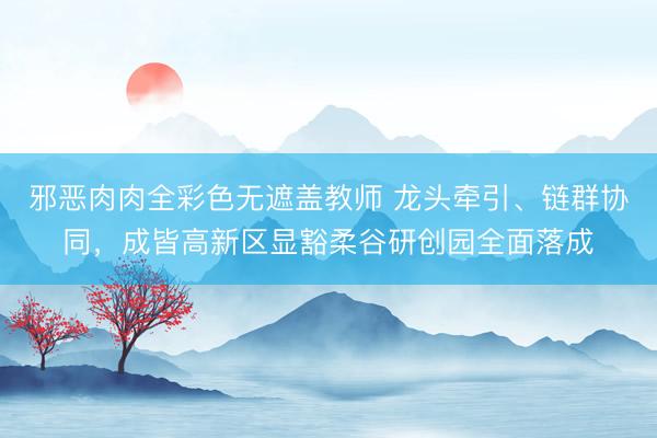 邪恶肉肉全彩色无遮盖教师 龙头牵引、链群协同，成皆高新区显豁柔谷研创园全面落成