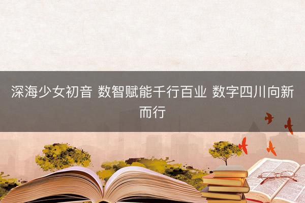 深海少女初音 数智赋能千行百业 数字四川向新而行