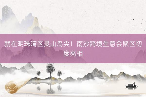 就在明珠湾区灵山岛尖！南沙跨境生意会聚区初度亮相