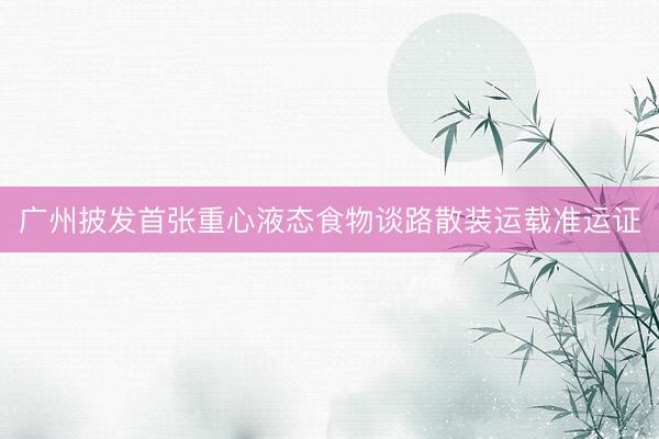 广州披发首张重心液态食物谈路散装运载准运证