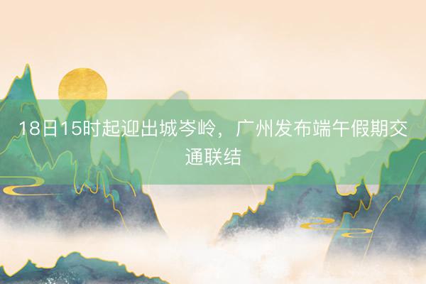 18日15时起迎出城岑岭，广州发布端午假期交通联结