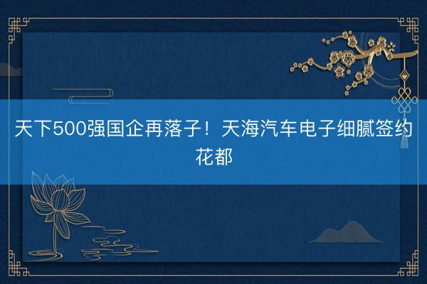 天下500强国企再落子！天海汽车电子细腻签约花都