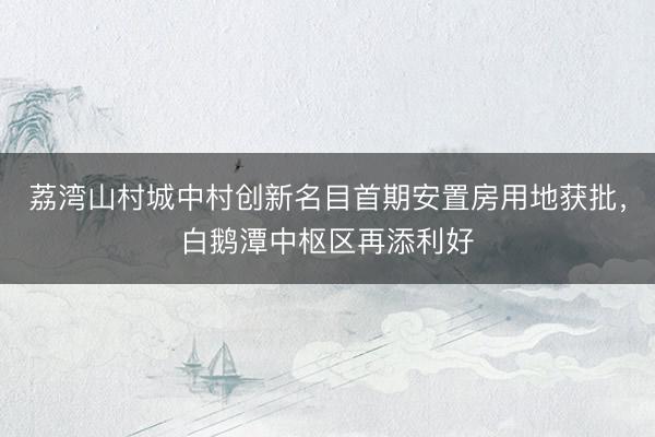 荔湾山村城中村创新名目首期安置房用地获批，白鹅潭中枢区再添利好