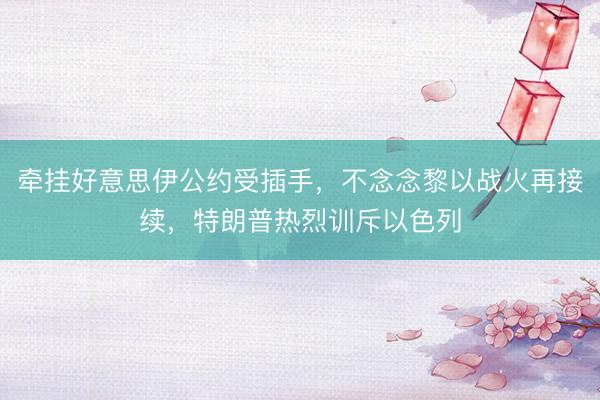 牵挂好意思伊公约受插手，不念念黎以战火再接续，特朗普热烈训斥以色列