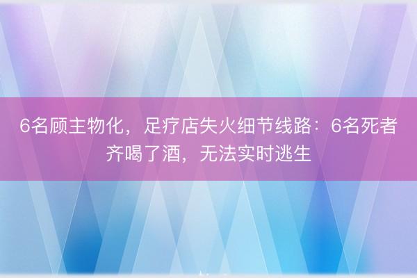 6名顾主物化，足疗店失火细节线路：6名死者齐喝了酒，无法实时逃生
