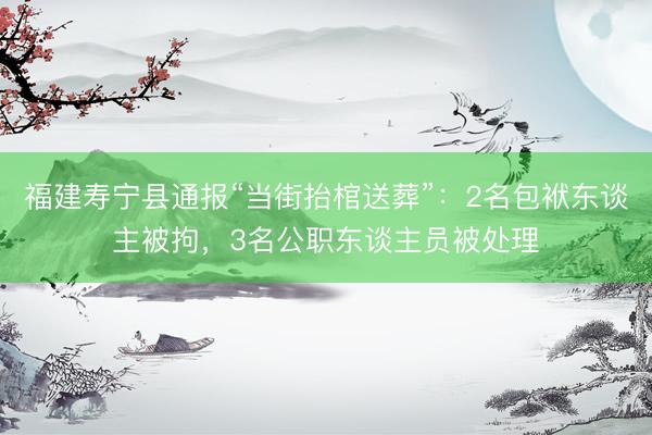 福建寿宁县通报“当街抬棺送葬”：2名包袱东谈主被拘，3名公职东谈主员被处理