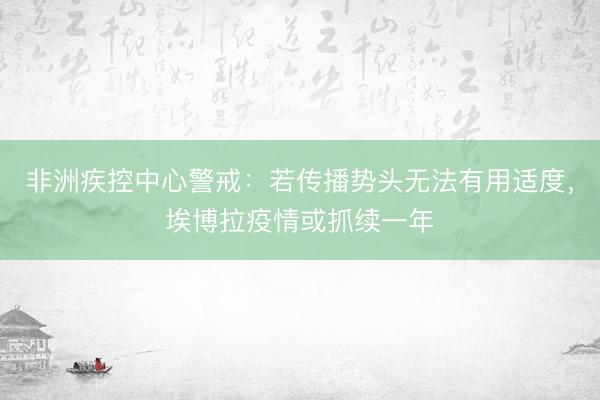 非洲疾控中心警戒：若传播势头无法有用适度，埃博拉疫情或抓续一年