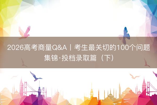 2026高考商量Q&A丨考生最关切的100个问题集锦·投档录取篇（下）