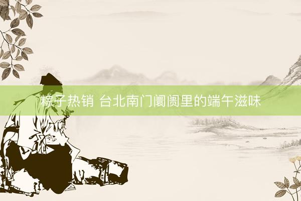 粽子热销 台北南门阛阓里的端午滋味