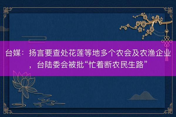 台媒：扬言要查处花莲等地多个农会及农渔企业，台陆委会被批“忙着断农民生路”